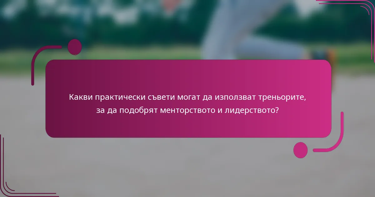 Какви практически съвети могат да използват треньорите, за да подобрят менторството и лидерството?
